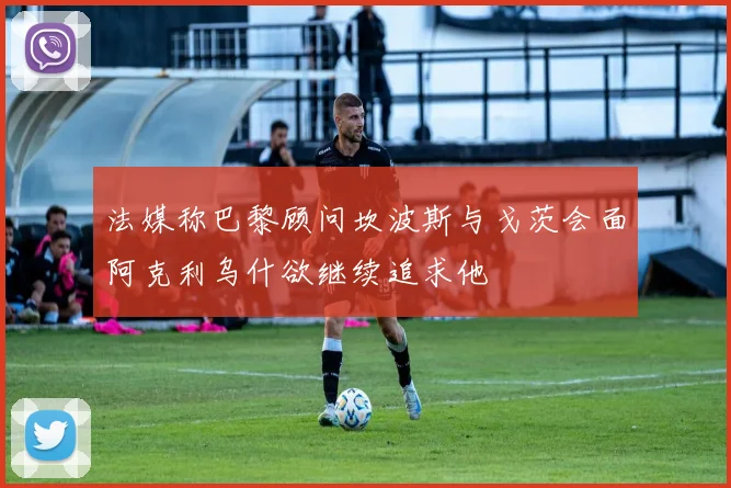 法媒称巴黎顾问坎波斯与戈茨会面阿克利乌什欲继续追求他