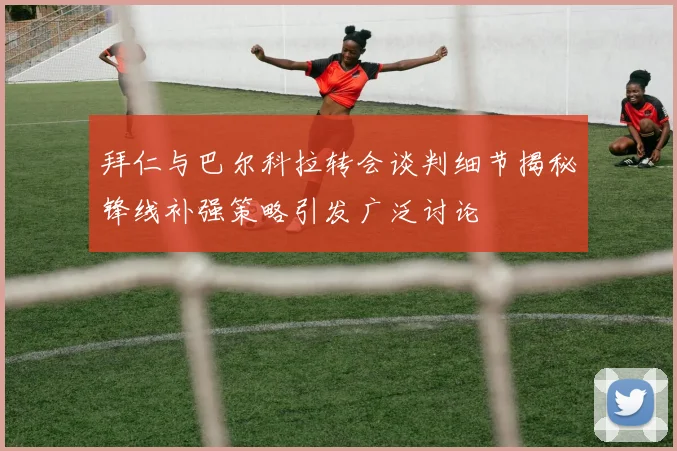 拜仁与巴尔科拉转会谈判细节揭秘锋线补强策略引发广泛讨论