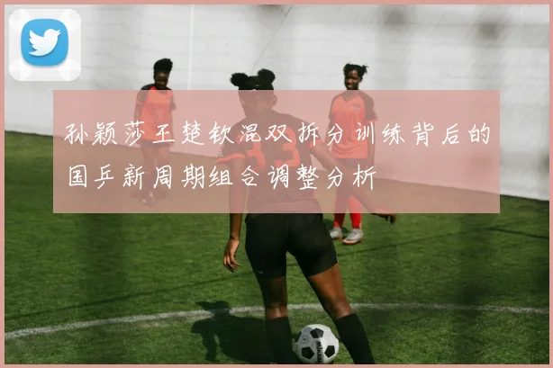 孙颖莎王楚钦混双拆分训练背后的国乒新周期组合调整分析