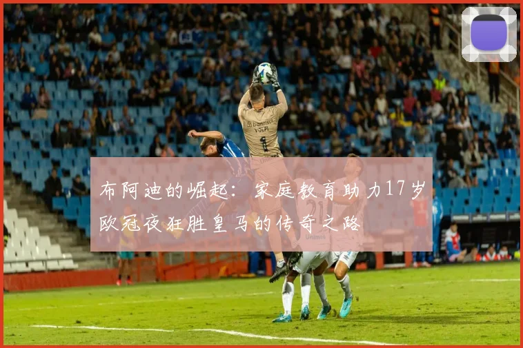 布阿迪的崛起：家庭教育助力17岁欧冠夜狂胜皇马的传奇之路