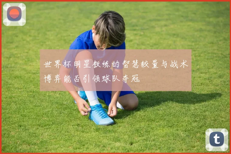 世界杯明星教练的智慧较量与战术博弈能否引领球队夺冠