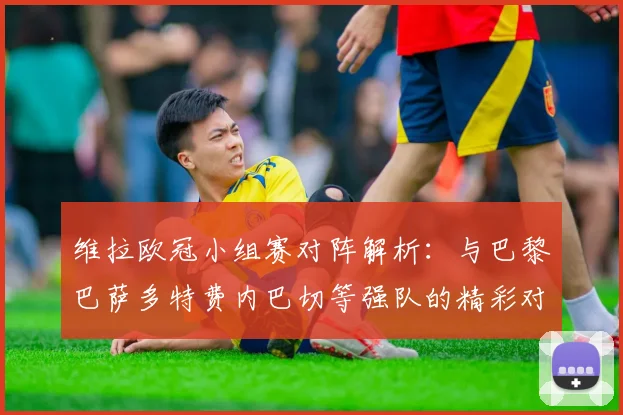 维拉欧冠小组赛对阵解析：与巴黎巴萨多特费内巴切等强队的精彩对决
