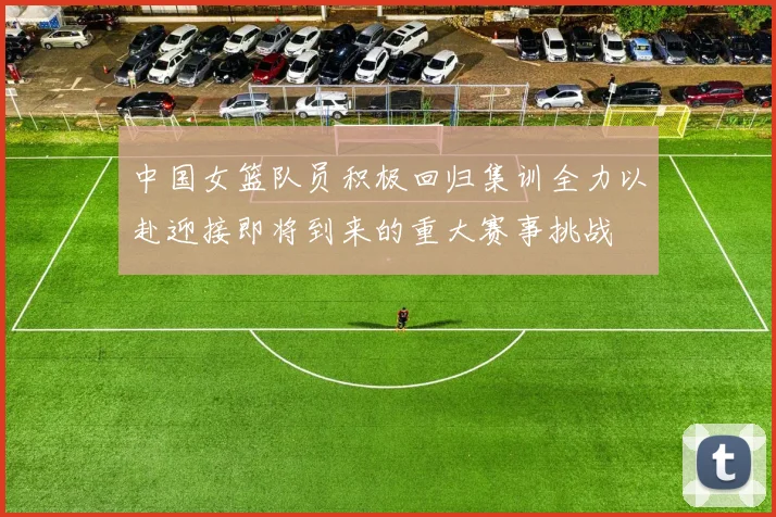 中国女篮队员积极回归集训全力以赴迎接即将到来的重大赛事挑战