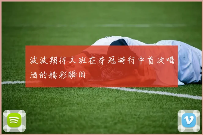 波波期待文班在夺冠游行中首次喝酒的精彩瞬间