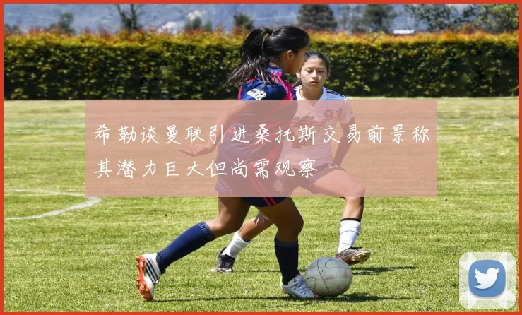 希勒谈曼联引进桑托斯交易前景称其潜力巨大但尚需观察
