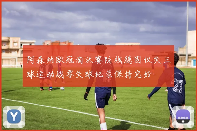 阿森纳欧冠淘汰赛防线稳固仅失三球运动战零失球纪录保持完好