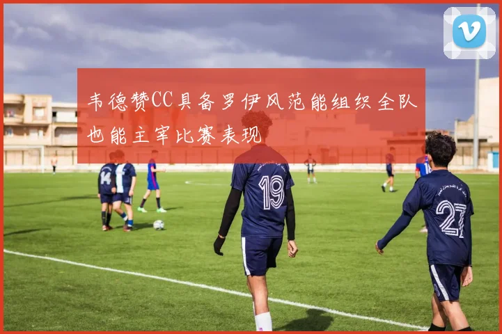 韦德赞CC具备罗伊风范能组织全队也能主宰比赛表现
