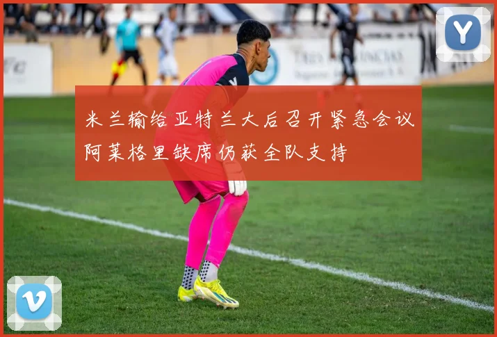 米兰输给亚特兰大后召开紧急会议阿莱格里缺席仍获全队支持
