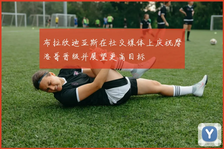 布拉欣迪亚斯在社交媒体上庆祝摩洛哥晋级并展望更高目标