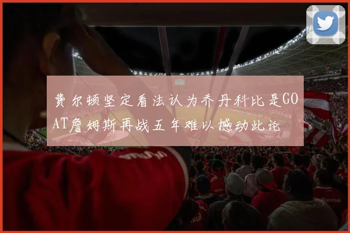 费尔顿坚定看法认为乔丹科比是GOAT詹姆斯再战五年难以撼动此论