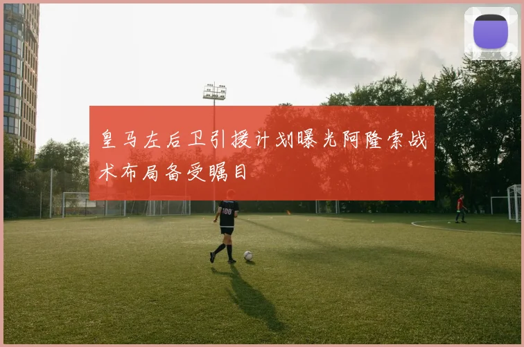皇马左后卫引援计划曝光阿隆索战术布局备受瞩目