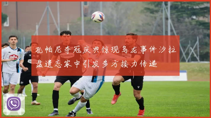 孔帕尼夺冠庆典惊现乌龙事件沙拉盘遗忘家中引发多方接力传递