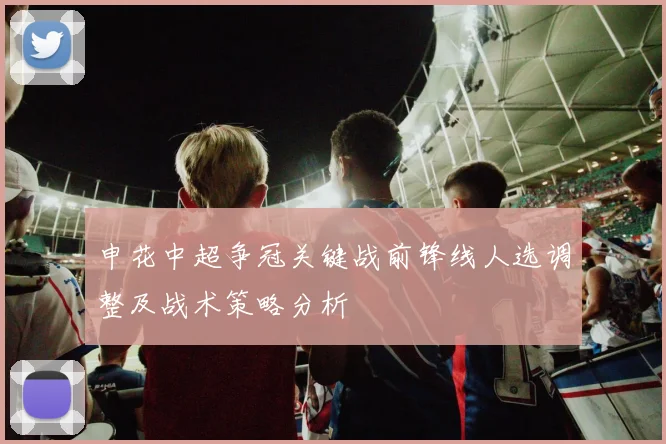 申花中超争冠关键战前锋线人选调整及战术策略分析
