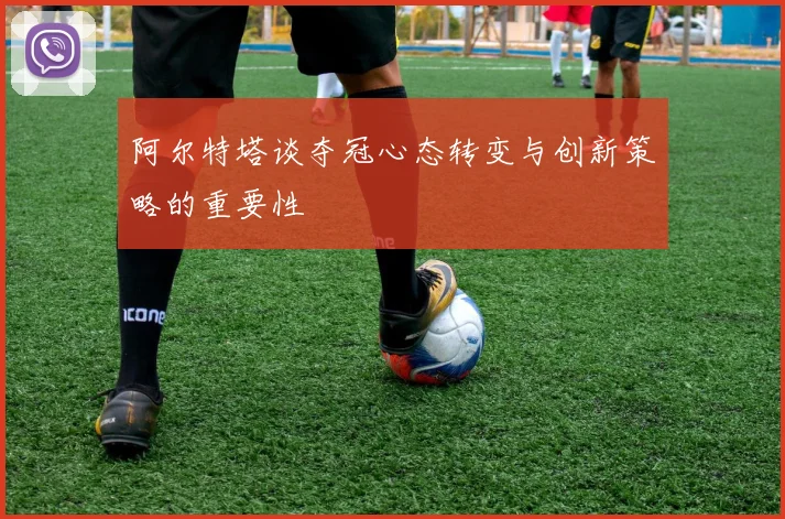 阿尔特塔谈夺冠心态转变与创新策略的重要性