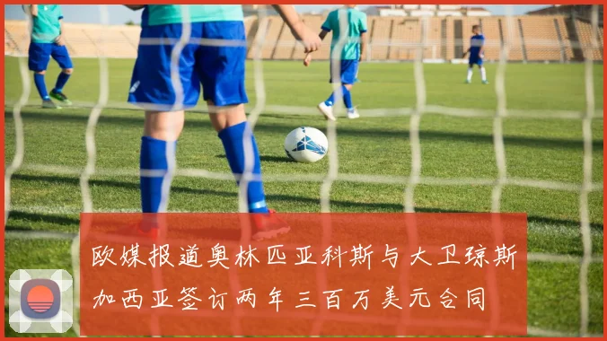 欧媒报道奥林匹亚科斯与大卫琼斯加西亚签订两年三百万美元合同