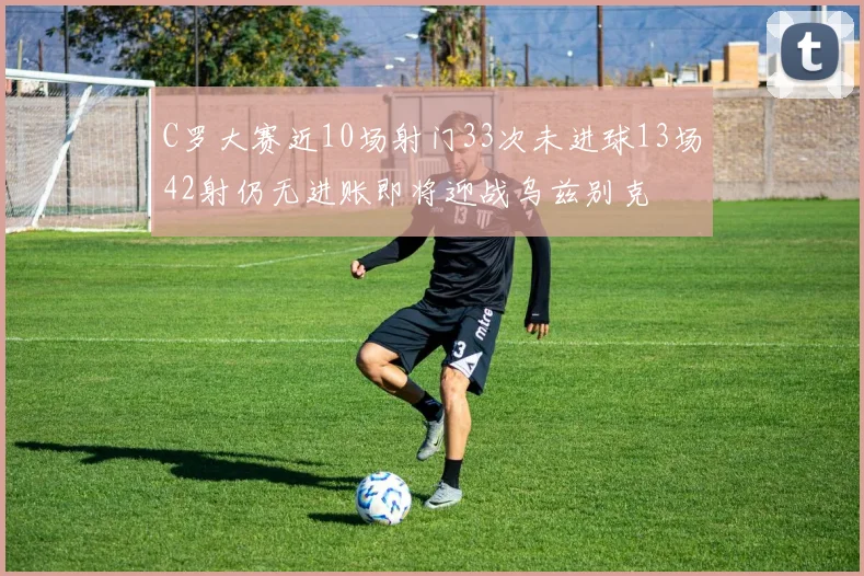 C罗大赛近10场射门33次未进球13场42射仍无进账即将迎战乌兹别克