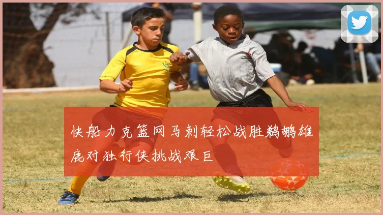 快船力克篮网马刺轻松战胜鹈鹕雄鹿对独行侠挑战艰巨