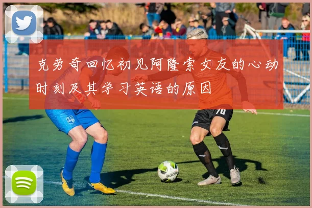 克劳奇回忆初见阿隆索女友的心动时刻及其学习英语的原因